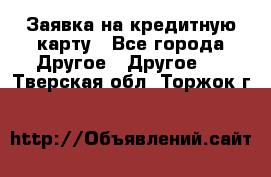 Заявка на кредитную карту - Все города Другое » Другое   . Тверская обл.,Торжок г.